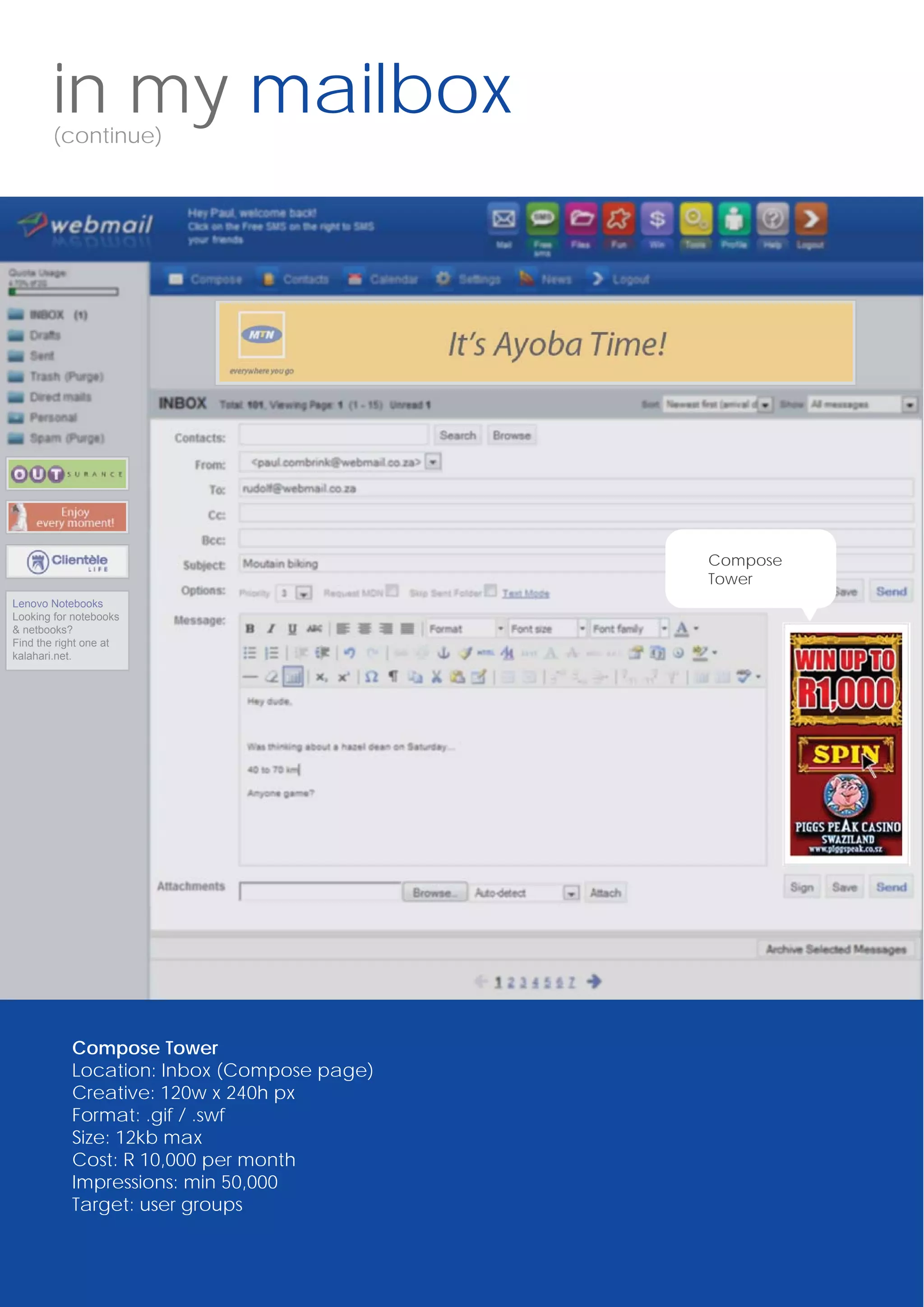 in my mailbox
       (continue)




                                            Compose
                                            Tower
Lenovo Notebooks
Looking for notebooks
& netbooks?
Find the right one at
kalahari.net.




           Compose Tower
           Location: Inbox (Compose page)
           Creative: 120w x 240h px
           Format: .gif / .swf
           Size: 12kb max
           Cost: R 10,000 per month
           Impressions: min 50,000
           Target: user groups
 