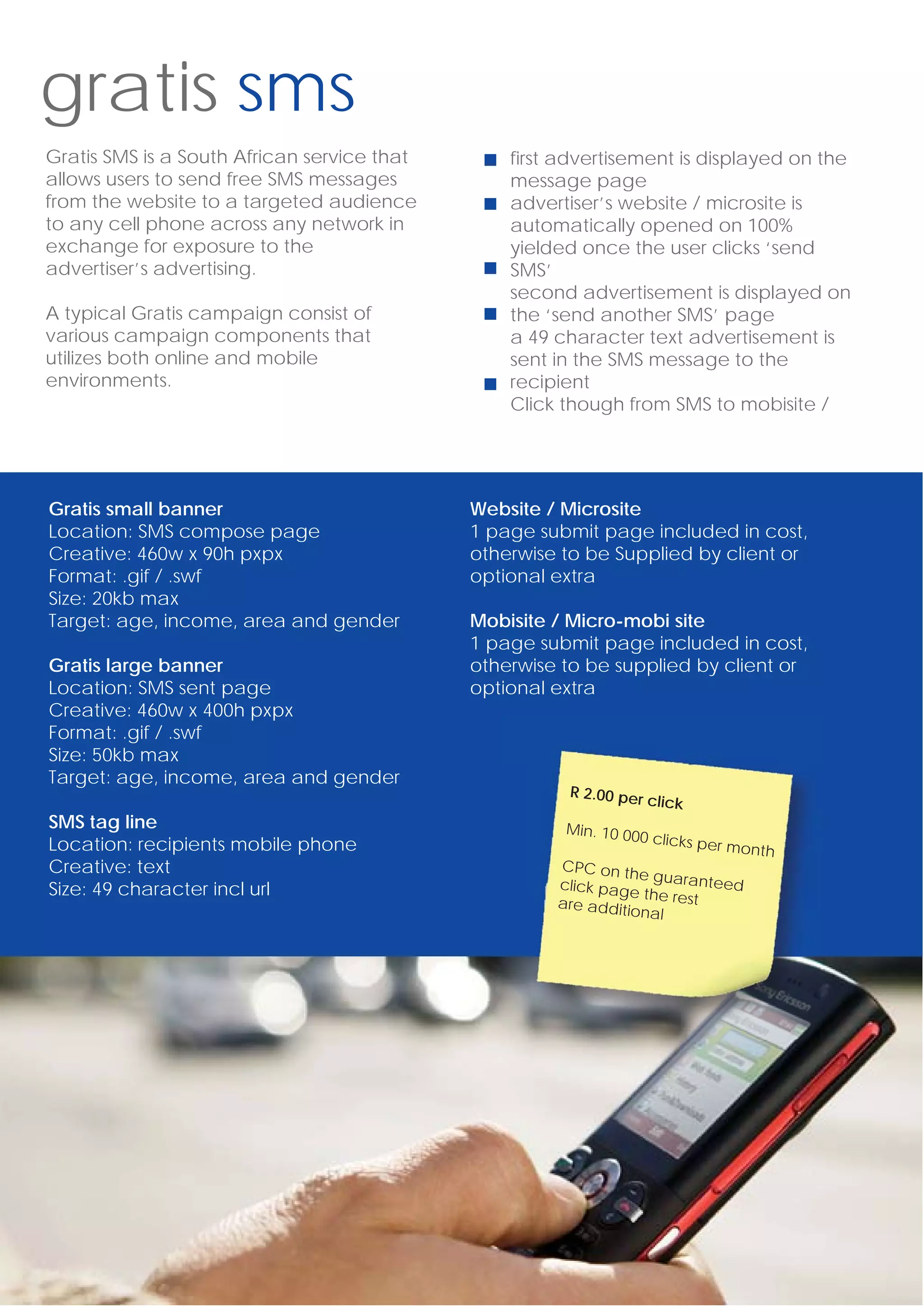 gratis sms
Gratis SMS is a South African service that       first advertisement is displayed on the
allows users to send free SMS messages           message page
from the website to a targeted audience          advertiser’s website / microsite is
to any cell phone across any network in          automatically opened on 100%
exchange for exposure to the                     yielded once the user clicks ‘send
advertiser’s advertising.                        SMS’
                                                 second advertisement is displayed on
A typical Gratis campaign consist of             the ‘send another SMS’ page
various campaign components that                 a 49 character text advertisement is
utilizes both online and mobile                  sent in the SMS message to the
environments.                                    recipient
                                                 Click though from SMS to mobisite /




Gratis small banner                          Website / Microsite
Location: SMS compose page                   1 page submit page included in cost,
Creative: 460w x 90h pxpx                    otherwise to be Supplied by client or
Format: .gif / .swf                          optional extra
Size: 20kb max
Target: age, income, area and gender         Mobisite / Micro-mobi site
                                             1 page submit page included in cost,
Gratis large banner                          otherwise to be supplied by client or
Location: SMS sent page                      optional extra
Creative: 460w x 400h pxpx
Format: .gif / .swf
Size: 50kb max
Target: age, income, area and gender
                                                       R 2.00 per
                                                                    click
SMS tag line                                           Min. 10 00
                                                                 0 clicks pe
Location: recipients mobile phone                                         r month
Creative: text                                        CPC on th
                                                                 e guarante
Size: 49 character incl url                           click page            ed
                                                                 th
                                                      are additio e rest
                                                                 nal
 