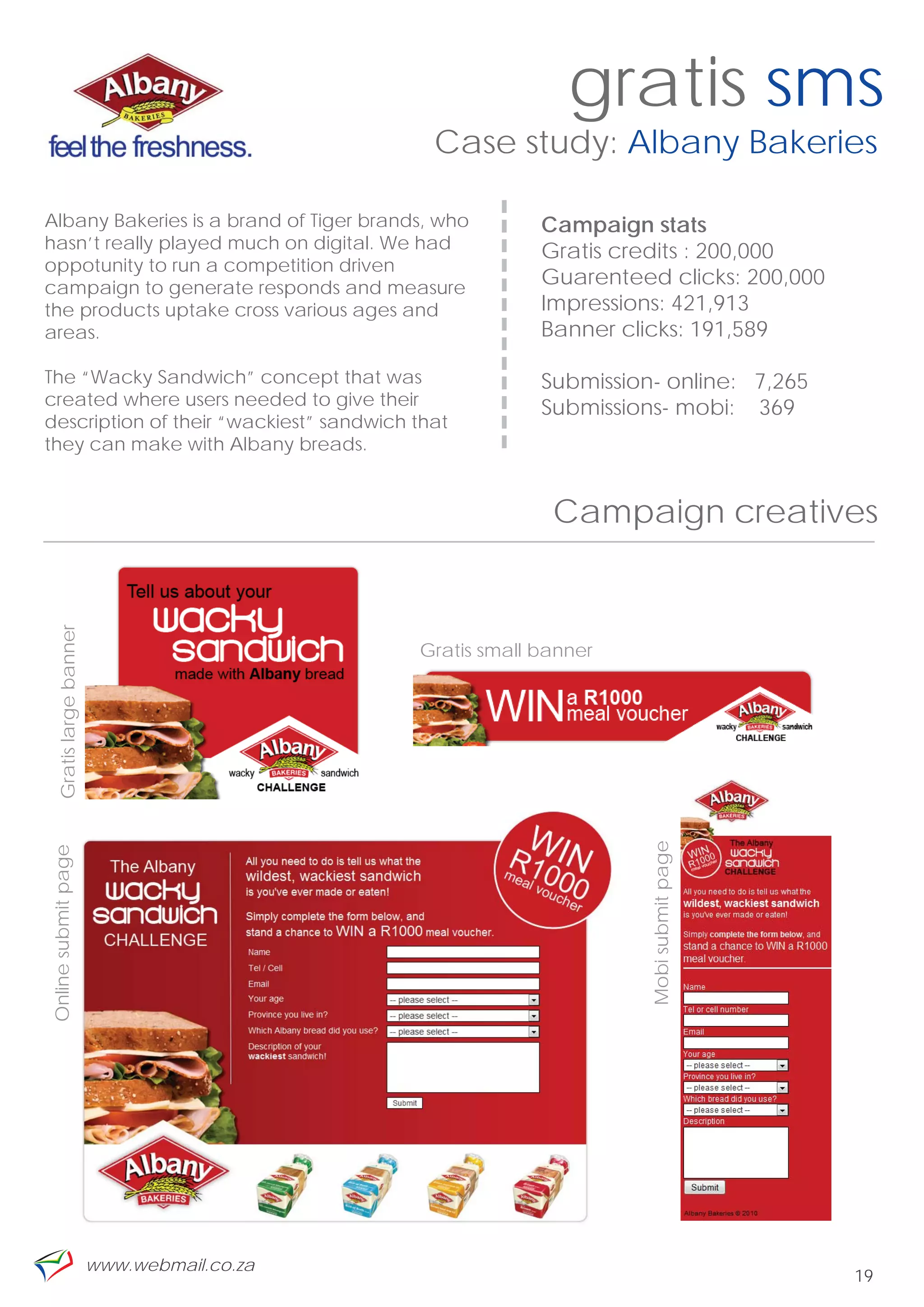 gratis sms
                                               Case study: Albany Bakeries




                                                   -------------
Albany Bakeries is a brand of Tiger brands, who                    Campaign stats
hasn’t really played much on digital. We had                       Gratis credits : 200,000
oppotunity to run a competition driven
campaign to generate responds and measure
                                                                   Guarenteed clicks: 200,000
the products uptake cross various ages and                         Impressions: 421,913
areas.                                                             Banner clicks: 191,589

The “Wacky Sandwich” concept that was                              Submission- online: 7,265
created where users needed to give their                           Submissions- mobi: 369
description of their “wackiest” sandwich that
they can make with Albany breads.


                                                                    Campaign creatives
    Gratis large banner




                                              Gratis small banner
                                                                             Mobi submit page
Online submit page




                          www.webmail.co.za
                                                                                                19
 