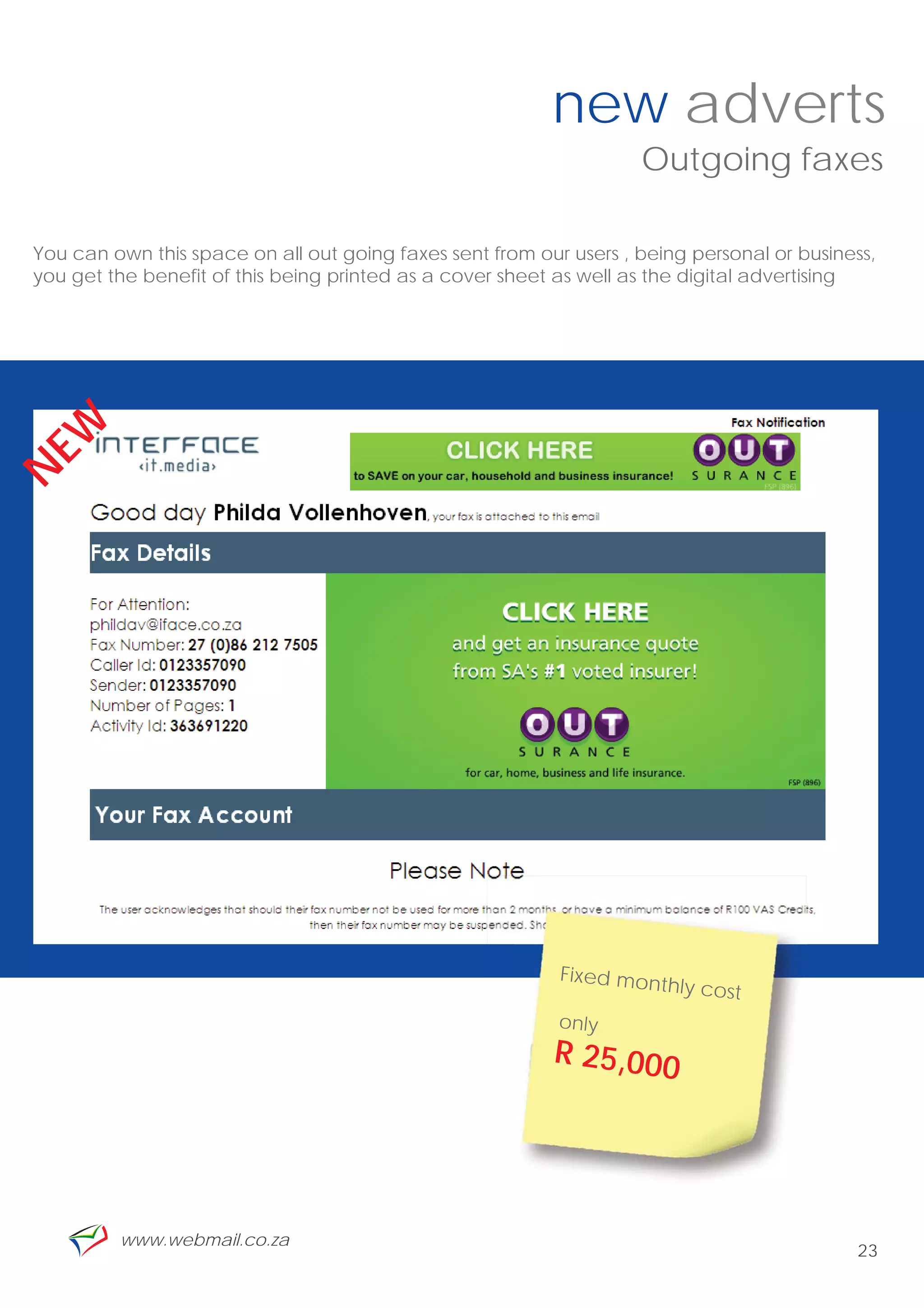 new adverts
                                                                    Outgoing faxes

You can own this space on all out going faxes sent from our users , being personal or business,
you get the benefit of this being printed as a cover sheet as well as the digital advertising
EW
N




                                                           Fixed mon
                                                                      thly cost
                                                           only
                                                          R 25,000




         www.webmail.co.za
                                                                                            23
 