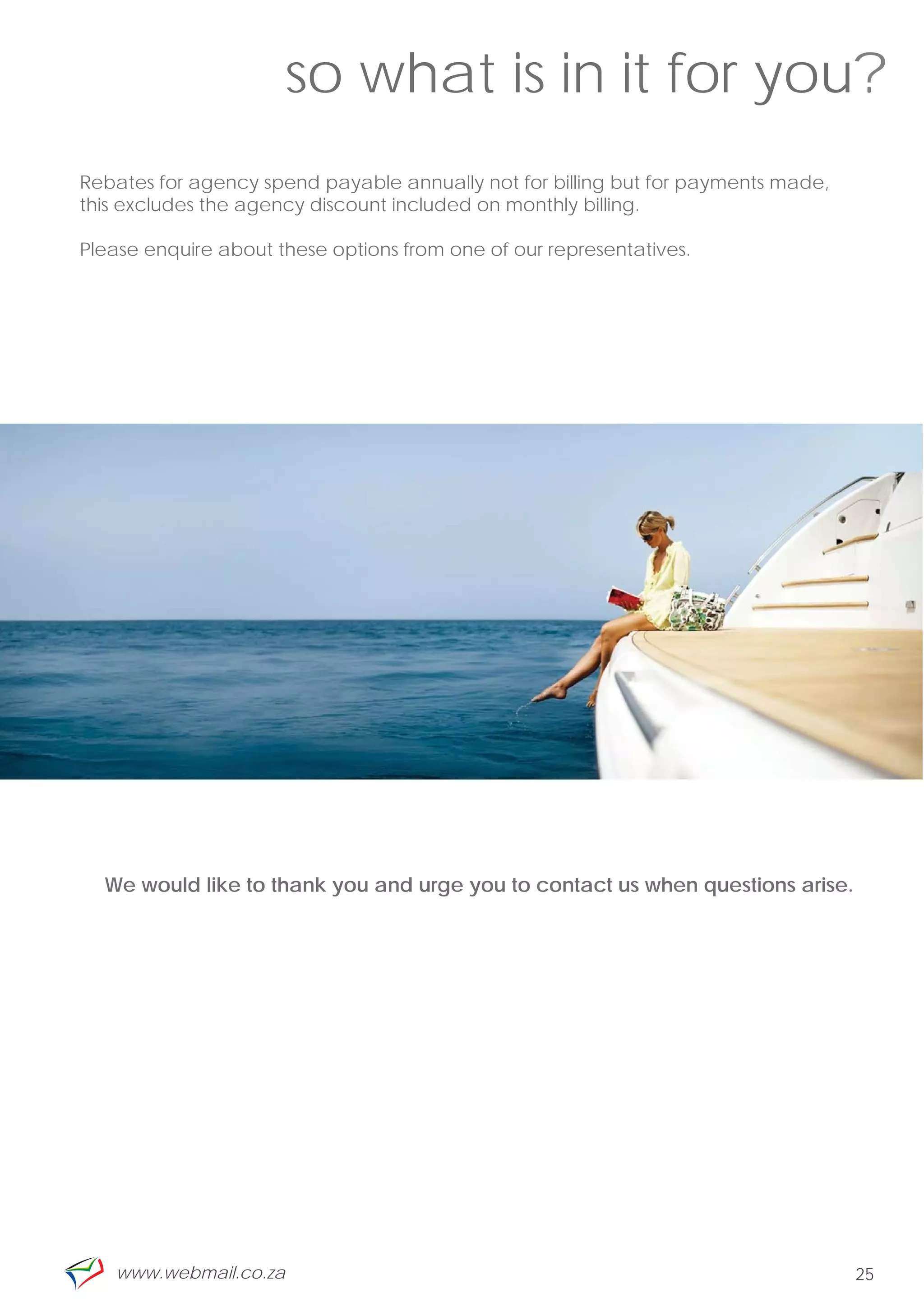 so what is in it for you?
Rebates for agency spend payable annually not for billing but for payments made,
this excludes the agency discount included on monthly billing.

Please enquire about these options from one of our representatives.




  We would like to thank you and urge you to contact us when questions arise.




   www.webmail.co.za                                                               25
 