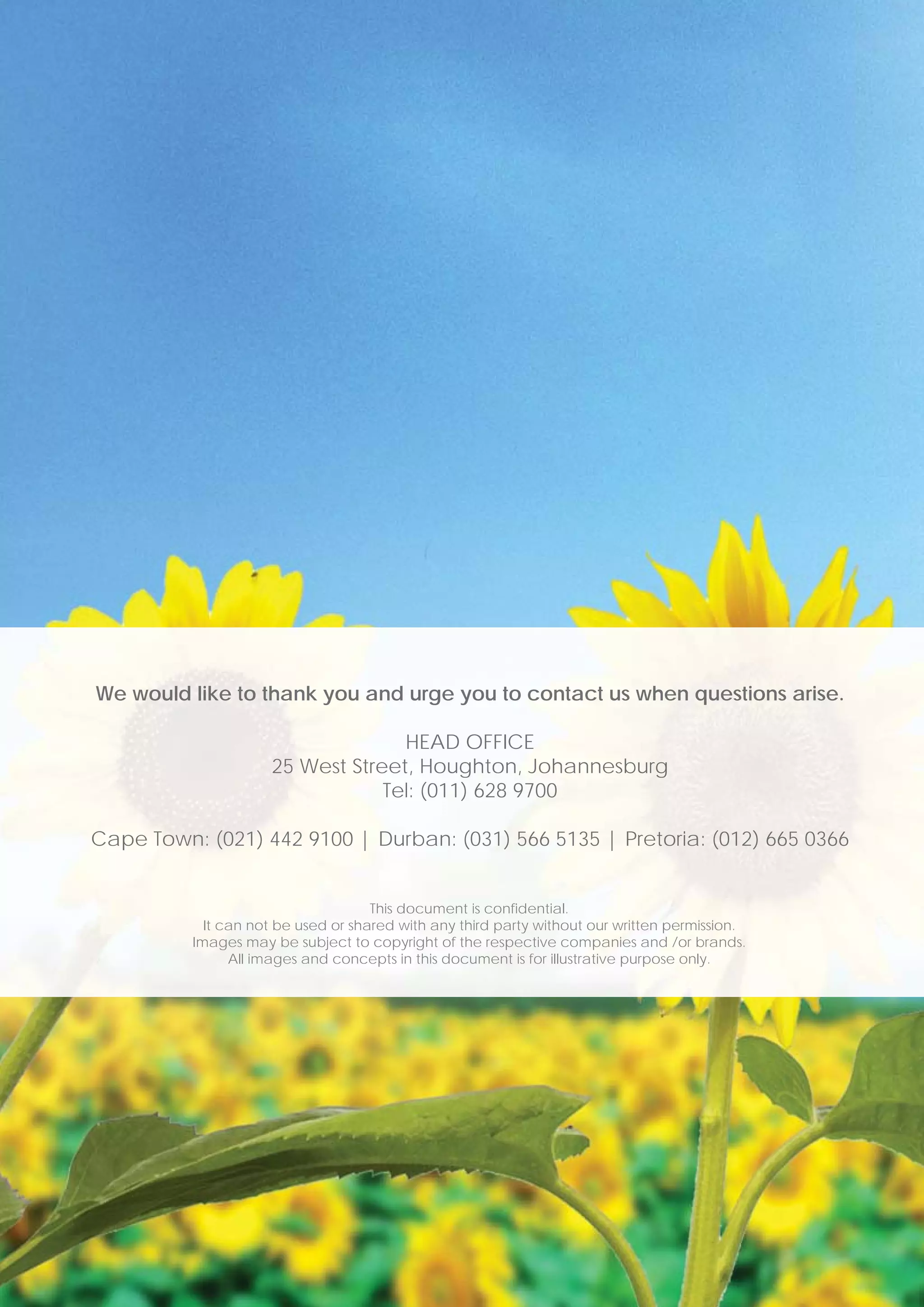 We would like to thank you and urge you to contact us when questions arise.

                                   HEAD OFFICE
                     25 West Street, Houghton, Johannesburg
                                 Tel: (011) 628 9700

Cape Town: (021) 442 9100 | Durban: (031) 566 5135 | Pretoria: (012) 665 0366


                                     This document is confidential.
            It can not be used or shared with any third party without our written permission.
          Images may be subject to copyright of the respective companies and /or brands.
                All images and concepts in this document is for illustrative purpose only.
 