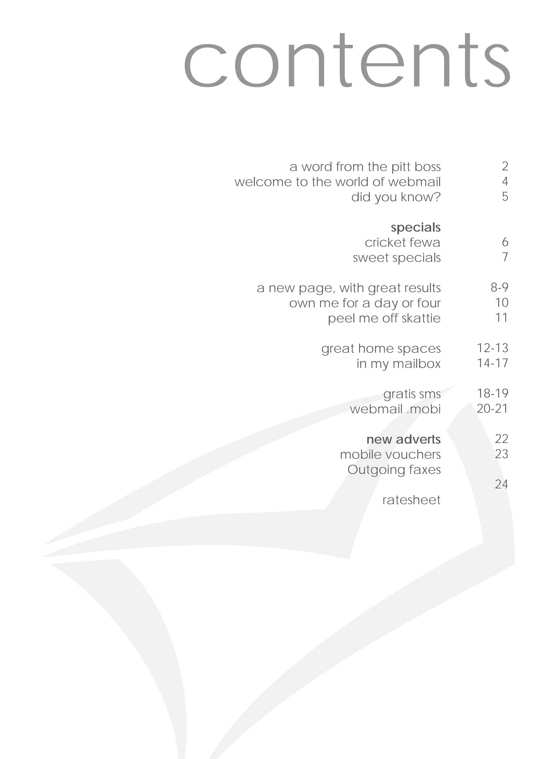 contents
        a word from the pitt boss       2
 welcome to the world of webmail        4
                  did you know?         5

                          specials
                     cricket fewa       6
                   sweet specials       7

    a new page, with great results     8-9
        own me for a day or four        10
             peel me off skattie        11

              great home spaces      12-13
                    in my mailbox    14-17

                       gratis sms    18-19
                   webmail .mobi     20-21

                    new adverts        22
                 mobile vouchers       23
                  Outgoing faxes
                                       24
                        ratesheet
 