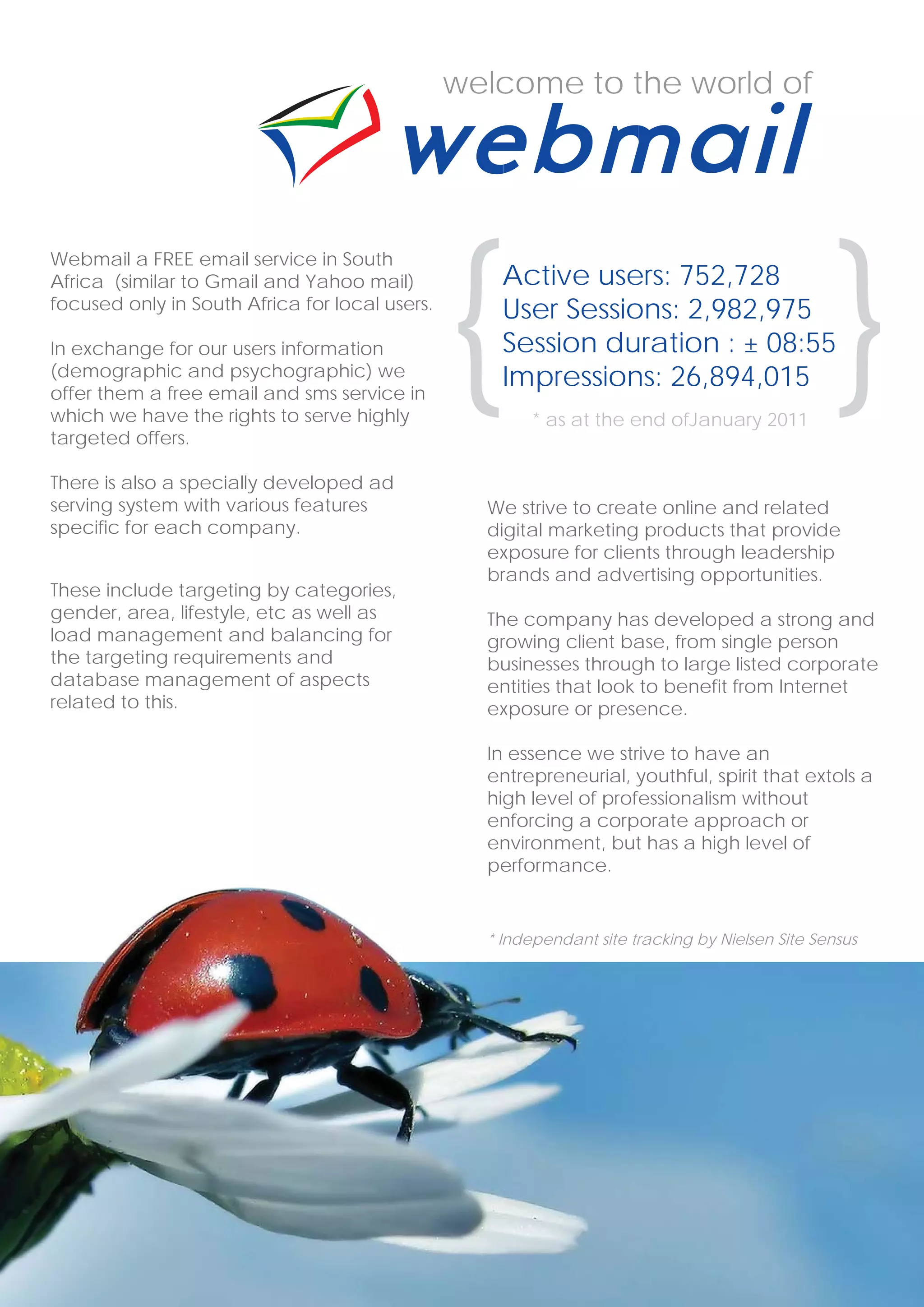 welcome to the world of




                                                {                                                {
Webmail a FREE email service in South
Africa (similar to Gmail and Yahoo mail)            Active users: 752,728
focused only in South Africa for local users.       User Sessions: 2,982,975
In exchange for our users information               Session duration : ± 08:55
(demographic and psychographic) we
offer them a free email and sms service in
                                                    Impressions: 26,894,015
which we have the rights to serve highly                * as at the end ofJanuary 2011
targeted offers.

There is also a specially developed ad
serving system with various features              We strive to create online and related
specific for each company.                        digital marketing products that provide
                                                  exposure for clients through leadership
                                                  brands and advertising opportunities.
These include targeting by categories,
gender, area, lifestyle, etc as well as           The company has developed a strong and
load management and balancing for                 growing client base, from single person
the targeting requirements and                    businesses through to large listed corporate
database management of aspects                    entities that look to benefit from Internet
related to this.                                  exposure or presence.

                                                  In essence we strive to have an
                                                  entrepreneurial, youthful, spirit that extols a
                                                  high level of professionalism without
                                                  enforcing a corporate approach or
                                                  environment, but has a high level of
                                                  performance.


                                                  * Independant site tracking by Nielsen Site Sensus




 4                                                                               www.webmail.co.za
 