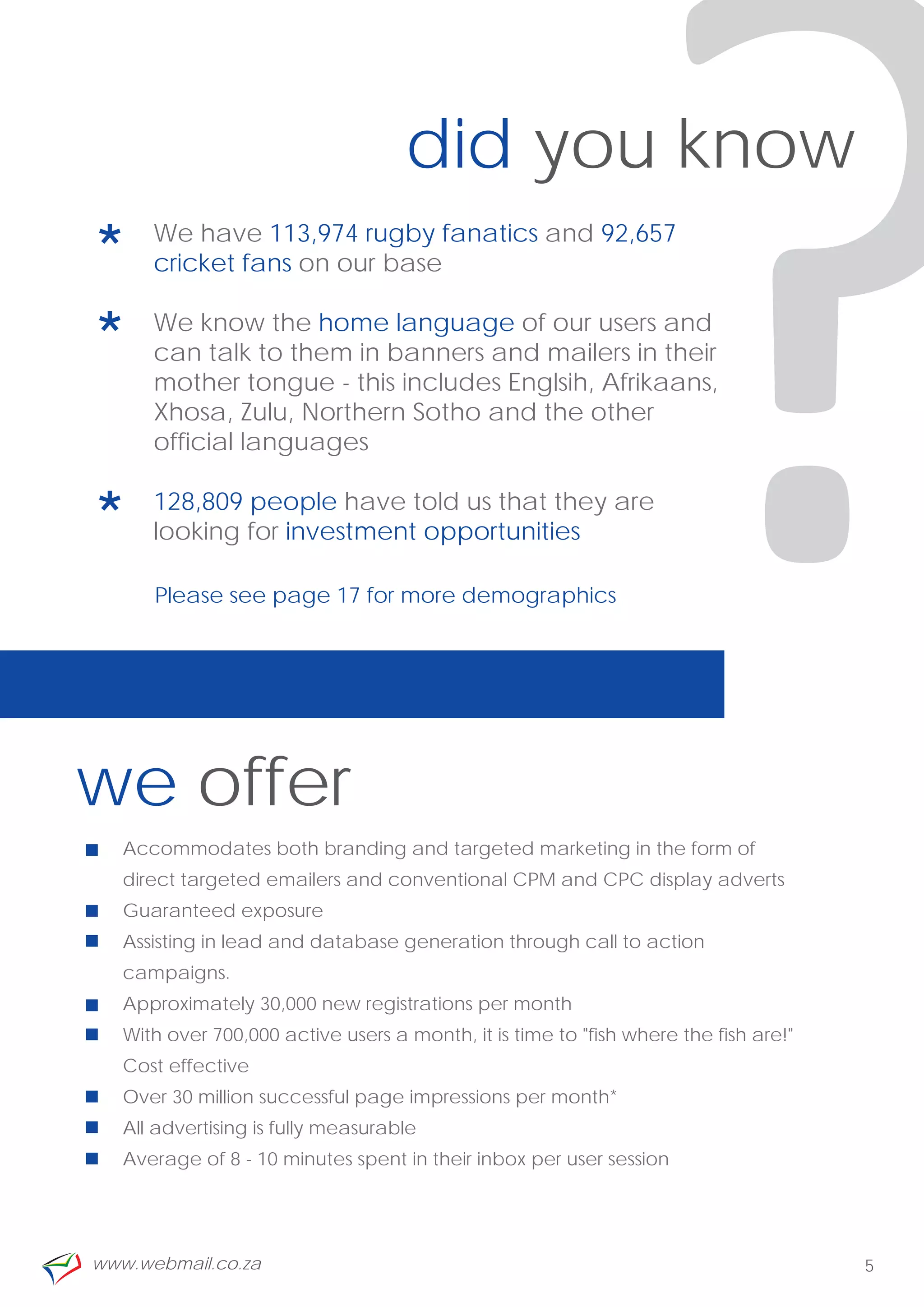 *
*

*
      official languages
                                    did you know
      We have 113,974 rugby fanatics and 92,657
      cricket fans on our base

      We know the home language of our users and
      can talk to them in banners and mailers in their
      mother tongue - this includes Englsih, Afrikaans,
      Xhosa, Zulu, Northern Sotho and the other


      128,809 people have told us that they are
      looking for investment opportunities

      Please see page 17 for more demographics




we offer
                                                               ?
   Accommodates both branding and targeted marketing in the form of
   direct targeted emailers and conventional CPM and CPC display adverts
   Guaranteed exposure
   Assisting in lead and database generation through call to action
   campaigns.
   Approximately 30,000 new registrations per month
   With over 700,000 active users a month, it is time to "fish where the fish are!"
   Cost effective
   Over 30 million successful page impressions per month*
   All advertising is fully measurable
   Average of 8 - 10 minutes spent in their inbox per user session




www.webmail.co.za                                                                     5
 