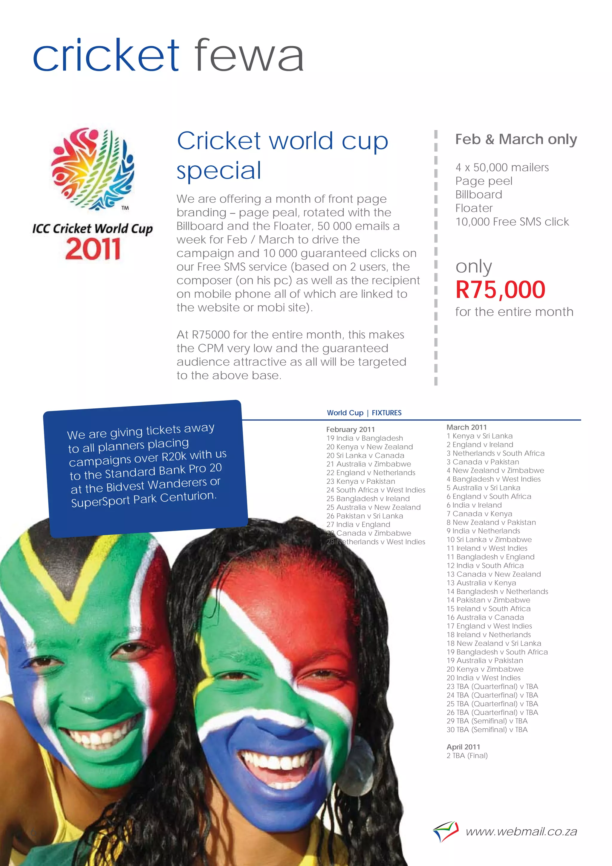 cricket fewa
                         Cricket world cup




                                                                              --------------------
                                                                                                     Feb & March only

                         special                                                                     4 x 50,000 mailers
                                                                                                     Page peel
                         We are offering a month of front page                                       Billboard
                         branding – page peal, rotated with the                                      Floater
                         Billboard and the Floater, 50 000 emails a                                  10,000 Free SMS click
                         week for Feb / March to drive the
                         campaign and 10 000 guaranteed clicks on
                         our Free SMS service (based on 2 users, the                                 only
                         composer (on his pc) as well as the recipient
                         on mobile phone all of which are linked to                                  R75,000
                         the website or mobi site).                                                  for the entire month
                         At R75000 for the entire month, this makes
                         the CPM very low and the guaranteed
                         audience attractive as all will be targeted
                         to the above base.


                                                     World Cup | FIXTURES

                         ts away                                                               March 2011
    We are giving ticke
                                                     February 2011
                                                     19 India v Bangladesh                     1 Kenya v Sri Lanka
                         ing
    to all planners plac                             20 Kenya v New Zealand                    2 England v Ireland
                       R20k with us                                                            3 Netherlands v South Africa
    campaigns over
                                                     20 Sri Lanka v Canada
                                                     21 Australia v Zimbabwe                   3 Canada v Pakistan
                         nk Pro 20
    to the Standard Ba                               22 England v Netherlands                  4 New Zealand v Zimbabwe

                         derers or                   23 Kenya v Pakistan                       4 Bangladesh v West Indies
     at the Bidvest Wan                              24 South Africa v West Indies             5 Australia v Sri Lanka
                        enturion.
     SuperSport Park C
                                                     25 Bangladesh v Ireland                   6 England v South Africa
                                                     25 Australia v New Zealand                6 India v Ireland
                                                     26 Pakistan v Sri Lanka                   7 Canada v Kenya
                                                     27 India v England                        8 New Zealand v Pakistan
                                                     28 Canada v Zimbabwe                      9 India v Netherlands
                                                     28 Netherlands v West Indies              10 Sri Lanka v Zimbabwe
                                                                                               11 Ireland v West Indies
                                                                                               11 Bangladesh v England
                                                                                               12 India v South Africa
                                                                                               13 Canada v New Zealand
                                                                                               13 Australia v Kenya
                                                                                               14 Bangladesh v Netherlands
                                                                                               14 Pakistan v Zimbabwe
                                                                                               15 Ireland v South Africa
                                                                                               16 Australia v Canada
                                                                                               17 England v West Indies
                                                                                               18 Ireland v Netherlands
                                                                                               18 New Zealand v Sri Lanka
                                                                                               19 Bangladesh v South Africa
                                                                                               19 Australia v Pakistan
                                                                                               20 Kenya v Zimbabwe
                                                                                               20 India v West Indies
                                                                                               23 TBA (Quarterfinal) v TBA
                                                                                               24 TBA (Quarterfinal) v TBA
                                                                                               25 TBA (Quarterfinal) v TBA
                                                                                               26 TBA (Quarterfinal) v TBA
                                                                                               29 TBA (Semifinal) v TBA
                                                                                               30 TBA (Semifinal) v TBA

                                                                                               April 2011
                                                                                               2 TBA (Final)




6                                                                                                     www.webmail.co.za
 
