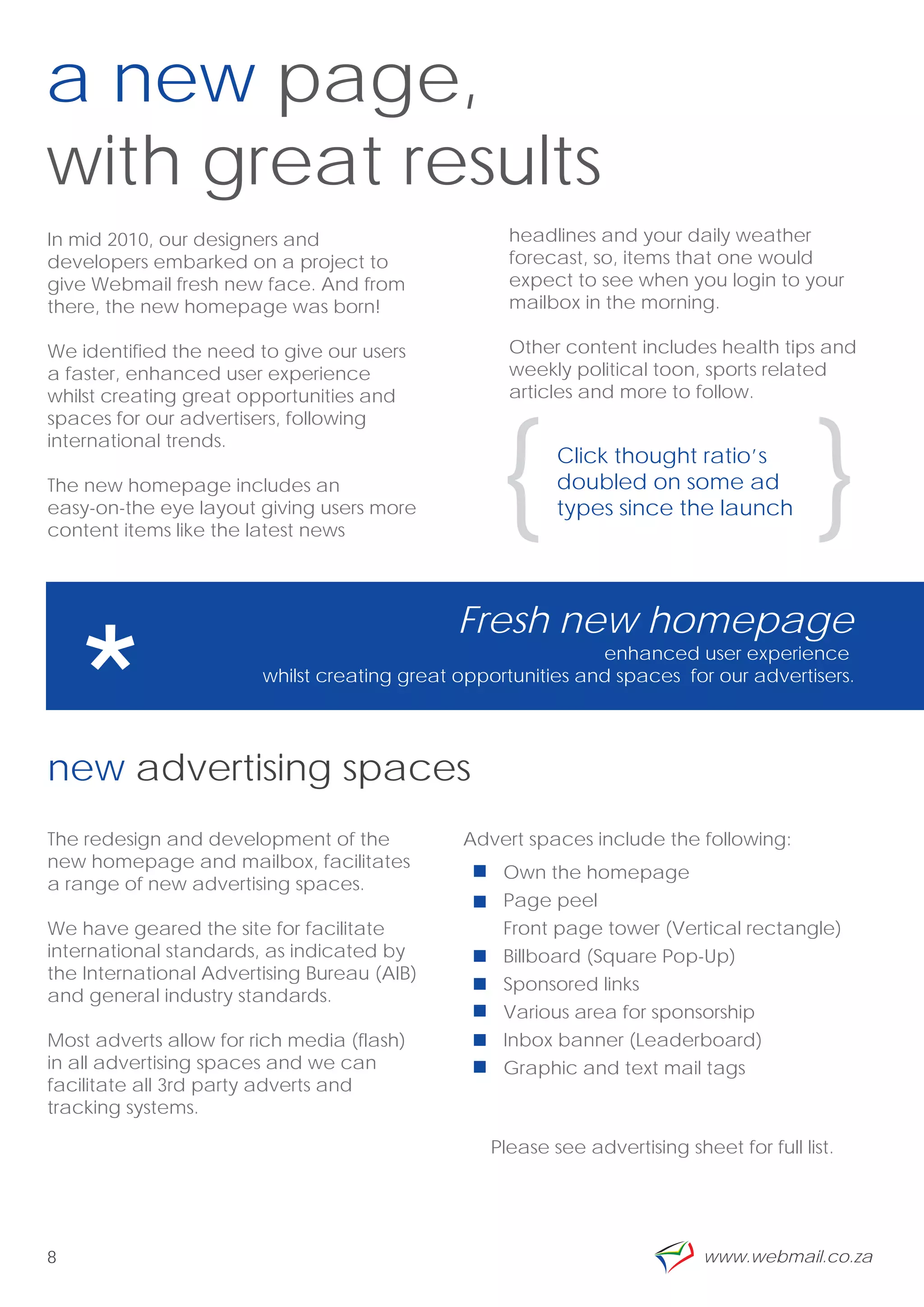 a new page,
with great results
In mid 2010, our designers and                     headlines and your daily weather
developers embarked on a project to                forecast, so, items that one would
give Webmail fresh new face. And from              expect to see when you login to your
there, the new homepage was born!                  mailbox in the morning.

We identified the need to give our users           Other content includes health tips and
a faster, enhanced user experience                 weekly political toon, sports related
whilst creating great opportunities and            articles and more to follow.




                                                   {                                     {
spaces for our advertisers, following
international trends.
                                                         Click thought ratio’s
The new homepage includes an                             doubled on some ad
easy-on-the eye layout giving users more                 types since the launch
content items like the latest news




    *
                                              Fresh new homepage
                                                              enhanced user experience
                        whilst creating great opportunities and spaces for our advertisers.

                                                                                          ”
new advertising spaces
The redesign and development of the           Advert spaces include the following:
new homepage and mailbox, facilitates
                                                   Own the homepage
a range of new advertising spaces.
                                                   Page peel
We have geared the site for facilitate             Front page tower (Vertical rectangle)
international standards, as indicated by           Billboard (Square Pop-Up)
the International Advertising Bureau (AIB)
                                                   Sponsored links
and general industry standards.
                                                   Various area for sponsorship
Most adverts allow for rich media (flash)          Inbox banner (Leaderboard)
in all advertising spaces and we can               Graphic and text mail tags
facilitate all 3rd party adverts and
tracking systems.

                                                 Please see advertising sheet for full list.




8                                                                          www.webmail.co.za
 