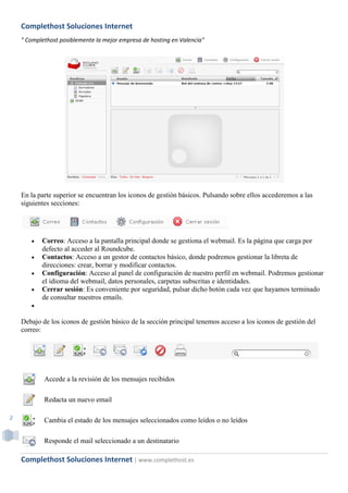 Complethost Soluciones Internet
    " Complethost posiblemente la mejor empresa de hosting en Valencia"




    En la parte superior se encuentran los iconos de gestión básicos. Pulsando sobre ellos accederemos a las
    siguientes secciones:




          Correo: Acceso a la pantalla principal donde se gestiona el webmail. Es la página que carga por
           defecto al acceder al Roundcube.
          Contactos: Acceso a un gestor de contactos básico, donde podremos gestionar la libreta de
           direcciones: crear, borrar y modificar contactos.
          Configuración: Acceso al panel de configuración de nuestro perfil en webmail. Podremos gestionar
           el idioma del webmail, datos personales, carpetas subscritas e identidades.
          Cerrar sesión: Es conveniente por seguridad, pulsar dicho botón cada vez que hayamos terminado
           de consultar nuestros emails.
       

    Debajo de los iconos de gestión básico de la sección principal tenemos acceso a los iconos de gestión del
    correo:




            Accede a la revisión de los mensajes recibidos

            Redacta un nuevo email

2           Cambia el estado de los mensajes seleccionados como leídos o no leídos

            Responde el mail seleccionado a un destinatario

    Complethost Soluciones Internet | www.complethost.es
 