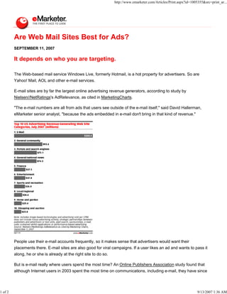 http://www.emarketer.com/Articles/Print.aspx?id=1005355&src=print_ar...




         Are Web Mail Sites Best for Ads?
         SEPTEMBER 11, 2007

         It depends on who you are targeting.

         The Web-based mail service Windows Live, formerly Hotmail, is a hot property for advertisers. So are
         Yahoo! Mail, AOL and other e-mail services.

         E-mail sites are by far the largest online advertising revenue generators, according to study by
         Nielsen//NetRatings's AdRelevance, as cited in MarketingCharts.

         "The e-mail numbers are all from ads that users see outside of the e-mail itself," said David Hallerman,
         eMarketer senior analyst, "because the ads embedded in e-mail don't bring in that kind of revenue."




         People use their e-mail accounts frequently, so it makes sense that advertisers would want their
         placements there. E-mail sites are also good for viral campaigns. If a user likes an ad and wants to pass it
         along, he or she is already at the right site to do so.

         But is e-mail really where users spend the most time? An Online Publishers Association study found that
         although Internet users in 2003 spent the most time on communications, including e-mail, they have since




1 of 2                                                                                                                 9/13/2007 1:36 AM
 
