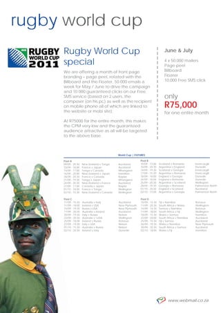 rugby world cup
     Rugby World Cup




                                                                    --------------------
                                                                                           June & July

     special                                                                               4 x 50,000 mailers
                                                                                           Page peel
     We are offering a month of front page                                                 Billboard
     branding – page peel, rotated with the                                                Floater
     Billboard and the Floater, 50 000 emails a                                            10,000 Free SMS click
     week for May / June to drive the campaign
     and 10 000 guaranteed clicks on our Free
     SMS service (based on 2 users, the                                                    only
     composer (on his pc) as well as the recipient
     on mobile phone all of which are linked to                                            R75,000
     the website or mobi site).                                                            for one entire month
     At R75000 for the entire month, this makes
     the CPM very low and the guaranteed
     audience attractive as all will be targeted
     to the above base.



                                             World Cup | FIXTURES

     Pool A                                                  Pool B
     09/09 - 20:30    New Zealand v Tonga    Auckland        10/09 - 13:00        Scotland v Romania       Invercargill
     10/09 - 18:00    France v Japan         Auckland        10/09 - 20:30        Argentina v England      Dunedin
     14/09 - 17:00    Tonga v Canada         Whangarei       14/09 - 19:30        Scotland v Georgia       Invercargill
     16/09 - 20:00    New Zealand v Japan    Hamilton        17/09 - 15:30        Argentina v Romania      Invercargill
     18/09 - 20:30    France v Canada        Napier          18/09 - 18:00        England v Georgia        Dunedin
     21/09 - 19:30    Tonga v Japan          Whangarei       24/09 - 18:00        England v Romania        Dunedin
     24/09 - 20:30    New Zealand v France   Auckland        25/09 - 20:30        Argentina v Scotland     Wellington
     27/09 - 17:00    Canada v Japan         Napier          28/09 - 19:30        Georgia v Romania        Palmerston North
     01/10 - 18:00    France v Tonga         Wellington      01/10 - 20:30        England v Scotland       Auckland
     02/10 - 15:30    New Zealand v Canada   Wellington      02/10 - 13:00        Argentina v Georgia      Palmerston North

      Pool C                                                 Pool D
      11/09 - 15:30   Australia v Italy      Auckland        10/09 - 15:30        Fiji v Namibia           Rotorua
      11/09 - 18:00   Ireland v USA          New Plymouth    11/09 - 20:30        South Africa v Wales     Wellington
      15/09 - 19:30   Russia v USA           New Plymouth    14/09 - 14:30        Samoa v Namibia          Rotorua
      17/09 - 20:30   Australia v Ireland    Auckland        17/09 - 18:00        South Africa v Fiji      Wellington
      20/09 - 19:30   Italy v Russia         Nelson          18/09 - 15:30        Wales v Samoa            Hamilton
      23/09 - 20:30   Australia v USA       Wellington      22/09 - 20:00        South Africa v Namibia   Auckland
      25/09 - 18:00   Ireland v Russia       Rotorua         25/09 - 15:30        Fiji v Samoa             Auckland
      27/09 - 19:30   Italy v USA            Nelson          26/09 - 19:30        Wales v Namibia          New Plymouth
      01/10 - 15:30   Australia v Russia     Nelson          30/09 - 20:30        South Africa v Samoa     Auckland
      02/10 - 20:30   Ireland v Italy        Dunedin         02/10 - 18:00        Wales v Fiji             Hamilton




6                                                                                           www.webmail.co.za
 