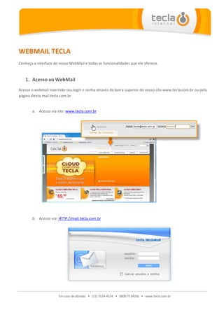 WEBMAIL TECLA
Conheça a interface do nosso WebMail e todas as funcionalidades que ele oferece.


   1. Acesso ao WebMail
Acesse o webmail inserindo seu login e senha através da barra superior do nosso site www.tecla.com.br ou pela
página direta mail.tecla.com.br


       a. Acesso via site: www.tecla.com.br




       b. Acesso via: HTTP://mail.tecla.com.br




                       Em caso de dúvidas • (11) 3524-4324 • 0800 7714266 • www.tecla.com.br
 