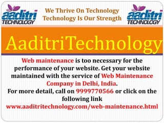 AaditriTechnology
Web maintenance is too necessary for the
performance of your website. Get your website
maintained with the service of Web Maintenance
Company in Delhi, India.
For more detail, call on 9999770566 or click on the
following link
www.aaditritechnology.com/web-maintenance.html
We Thrive On Technology
Technology Is Our Strength
 