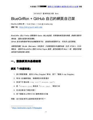 
  本講義採    ​創用 CC 姓名標示­相同方式分享 3.0 台灣​ 授權 
2015/5/27  雲林科技大學  3hrs 
BlueGriffon + GitHub 自己的網頁自己架 
Mozilla 台灣社群  /  Irvin Chen  /  ​irvin @ moztw.org 
講義下載：​http://bit.ly/yunt-web-note
 
BlueGriffon 是以 Firefox 瀏覽器的 Gecko 核心為基礎，所開發的網頁設計軟體，具備所見即所         
得功能，完整支援現代網頁標準。 
GitHub 是全世界最熱門的自由軟體專案平台，提供原始碼管理平台，可供多人協同開發。 
本課程將搭配 Mozilla Webmaker 中的教材，介紹網頁設計的基礎知識，包含 HTML5、CSS3         
等語法，並使用 BlueGriffon 搭配 GitHub Pages 服務，讓您能像在用 Word 一樣，輕易的學會             
如何製作並架設個人網頁。 
 
一、認識網頁的基礎結構 
網頁「X光護目鏡」 
1. 請打開瀏覽器，連到 X­Ray Goggles  網站，按下「啟動 X­ray Goggles」 1
2. 等待 X光機啟動後，點擊網頁的背景圖片 
3. 頁面下方會出現 ​<img src="/shapes.jpg"> 
4. 將「​shapes.jpg​」修改成「​blur.jpg​」，稍待片刻 
5. 你成功修改了網頁背景！ 
6. 按下鍵盤左上角的 ESC 離開網頁X光機 
問題：為什麼這樣可以讓網頁背景變不同？ 
1
 ​https://webmaker.org/zh­TW/goggles 
1
 