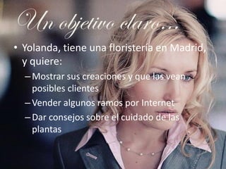 Un objetivo claro…
• Yolanda, tiene una floristería en Madrid,
  y quiere:
  – Mostrar sus creaciones y que las vean
    p...