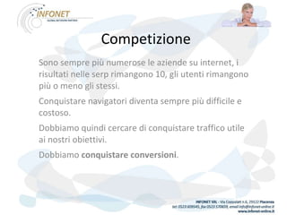 Competizione Sono sempre più numerose le aziende su internet, i risultati nelle serp rimangono 10, gli utenti rimangono più o meno gli stessi. Conquistare navigatori diventa sempre più difficile e costoso.  Dobbiamo quindi cercare di conquistare traffico utile ai nostri obiettivi. Dobbiamo  conquistare conversioni . 