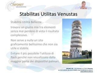 Stabilitas Utilitas Venustas Stabilità Utilità Bellezza trovare un giusto mix tra elementi senza mai perdere di vista il risultato complessivo.  Non serve a nulla un sito graficamente bellissimo che non sia utile e stabile.  Evitare il più possibile l’utilizzo di flash perché non visualizzato dalla maggior parte dei dispositivi palmari. 