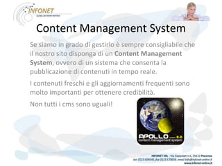 Content Management System Se siamo in grado di gestirlo è sempre consigliabile che il nostro sito disponga di un  Content Management System , ovvero di un sistema che consenta la pubblicazione di contenuti in tempo reale. I contenuti freschi e gli aggiornamenti frequenti sono molto importanti per ottenere credibilità. Non tutti i cms sono uguali! 