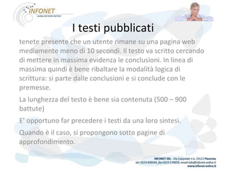 I testi pubblicati tenete presente che un utente rimane su una pagina web mediamente meno di 10 secondi. Il testo va scritto cercando di mettere in massima evidenza le conclusioni. In linea di massima quindi è bene ribaltare la modalità logica di scrittura: si parte dalle conclusioni e si conclude con le premesse. La lunghezza del testo è bene sia contenuta (500 – 900 battute) E’ opportuno far precedere i testi da una loro sintesi. Quando è il caso, si propongono sotto pagine di approfondimento. 