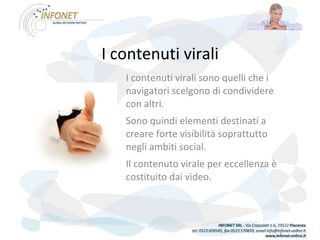 I contenuti virali I contenuti virali sono quelli che i navigatori scelgono di condividere con altri.  Sono quindi elementi destinati a creare forte visibilità soprattutto negli ambiti social.  Il contenuto virale per eccellenza è costituito dai video. 