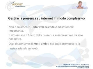 Gestire la presenza su internet in modo complessivo Non è solamente il  sito web aziendale  ad assumere importanza.  Il sito rimane il fulcro della presenza su internet ma da solo non basta.  Oggi disponiamo di  molti ambiti  nei quali promuovere la nostra azienda sul web.   