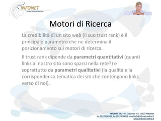 Motori di Ricerca La credibilità di un sito web (il suo trust rank) è il principale parametro che ne determina il posizionamento sui motori di ricerca. Il trust rank dipende da  parametri quantitativi  (quanti links al nostro sito sono sparsi nella rete?) e soprattutto da  parametri qualitativi  (la qualità e la corrispondenza tematica dei siti che contengono links verso di noi). 