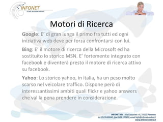 Motori di Ricerca Google : E’ di gran lunga il primo fra tutti ed ogni iniziativa web deve per forza confrontarsi con lui. Bing : E’ il motore di ricerca della Microsoft ed ha sostituito lo storico MSN. E’ fortemente integrato con facebook e diventerà presto il motore di ricerca attivo su facebook. Yahoo : Lo storico yahoo, in italia, ha un peso molto scarso nel veicolare traffico. Dispone però di interessantissimi ambiti quali flickr e yahoo answers che val la pena prendere in considerazione. 