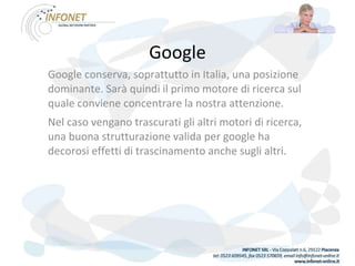 Google Google conserva, soprattutto in Italia, una posizione dominante. Sarà quindi il primo motore di ricerca sul quale conviene concentrare la nostra attenzione. Nel caso vengano trascurati gli altri motori di ricerca, una buona strutturazione valida per google ha decorosi effetti di trascinamento anche sugli altri.  
