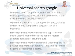Universal search google  Solo dopo questi propone i restanti 8 risultati della ricerca generica resi quasi invisibili perché schiacciati dalla mole della universal search.  Ogni motore verticale ha sue regole del gioco, talvolta estremamente complesse e cangianti con alta frequenza.  Essere i primi nel motore immagini e soprattutto in quello video è meno difficile che non nel motore generale nel quale si azzuffano tutti.  Essere i primi nel motore immagini o video migliora la posizione nel motore generalista. Lasciamo agli altri la bagarre e superiamoli a destra. 