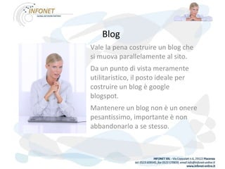 Blog   Vale la pena costruire un blog che si muova parallelamente al sito. Da un punto di vista meramente utilitaristico, il posto ideale per costruire un blog è google blogspot. Mantenere un blog non è un onere pesantissimo, importante è non abbandonarlo a se stesso. 