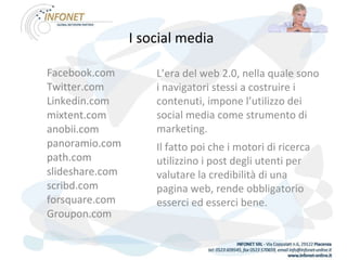 I social media   Facebook.com Twitter.com Linkedin.com mixtent.com anobii.com panoramio.com path.com slideshare.com scribd.com forsquare.com Groupon.com Facebook.com Twitter.com Linkedin.com mixtent.com anobii.com panoramio.com path.com slideshare.com scribd.com forsquare.com Groupon.com L’era del web 2.0, nella quale sono i navigatori stessi a costruire i contenuti, impone l’utilizzo dei social media come strumento di marketing. Il fatto poi che i motori di ricerca utilizzino i post degli utenti per valutare la credibilità di una pagina web, rende obbligatorio esserci ed esserci bene. 