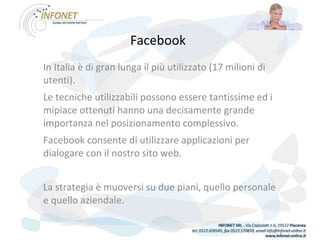 Facebook   In Italia è di gran lunga il più utilizzato (17 milioni di utenti). Le tecniche utilizzabili possono essere tantissime ed i mipiace ottenuti hanno una decisamente grande importanza nel posizionamento complessivo. Facebook consente di utilizzare applicazioni per dialogare con il nostro sito web.   La strategia è muoversi su due piani, quello personale e quello aziendale. 