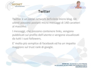 Twitter   Twitter è un social network definibile micro blog. Gli utenti possono postare micro messaggi di 140 caratteri al massimo. I messaggi, che possono contenere links, vengono pubblicati sul profilo dell’utente e vengono visualizzati da tutti i suoi followers. E’ molto più semplice di facebook ed ha un impatto maggiore sul trust rank di google.  