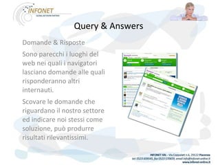 Query & Answers   Domande & Risposte Sono parecchi i luoghi del web nei quali i navigatori lasciano domande alle quali risponderanno altri internauti. Scovare le domande che riguardano il nostro settore ed indicare noi stessi come soluzione, può produrre risultati rilevantissimi. 