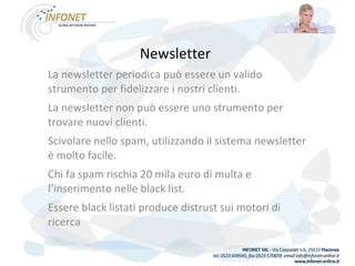 Newsletter   La newsletter periodica può essere un valido strumento per fidelizzare i nostri clienti. La newsletter non può essere uno strumento per trovare nuovi clienti. Scivolare nello spam, utilizzando il sistema newsletter è molto facile. Chi fa spam rischia 20 mila euro di multa e l’inserimento nelle black list. Essere black listati produce distrust sui motori di ricerca 