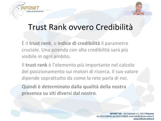 Trust Rank ovvero Credibilità È il  trust rank , o  indice di credibilità  il parametro cruciale. Una azienda con alta credibilità sarà più visibile in ogni ambito. Il  trust rank  è l’elemento più importante nel calcolo del posizionamento sui motori di ricerca. Il suo valore dipende soprattutto da come la rete parla di noi.  Quindi è determinato dalla qualità della nostra presenza su siti diversi dal nostro . 