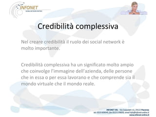 Credibilità complessiva Nel creare credibilità il ruolo dei social network è molto importante. Credibilità complessiva ha un significato molto ampio che coinvolge l’immagine dell’azienda, delle persone che in essa o per essa lavorano e che comprende sia il mondo virtuale che il mondo reale. 