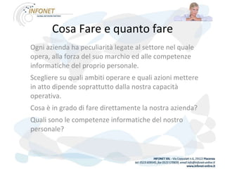Cosa Fare e quanto fare Ogni azienda ha peculiarità legate al settore nel quale opera, alla forza del suo marchio ed alle competenze informatiche del proprio personale. Scegliere su quali ambiti operare e quali azioni mettere in atto dipende soprattutto dalla nostra capacità operativa. Cosa è in grado di fare direttamente la nostra azienda? Quali sono le competenze informatiche del nostro personale? 