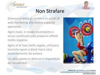 Non Strafare Dimensioniamo gli ambiti e le azioni di web marketing alla nostra capacità operativa. Agire male, in modo incompleto e senza continuità può produrre effetti molto negativi. Agire al di fuori delle regole, utilizzare tecniche spam o black hat è cosa assolutamente da evitare. Un sito caduto in distrust è impossibile da recuperare.   