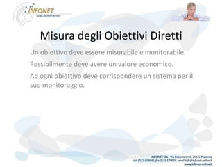 Misura degli Obiettivi Diretti Un obiettivo deve essere misurabile e monitorabile. Possibilmente deve avere un valore economico. Ad ogni obiettivo deve corrispondere un sistema per il suo monitoraggio. 