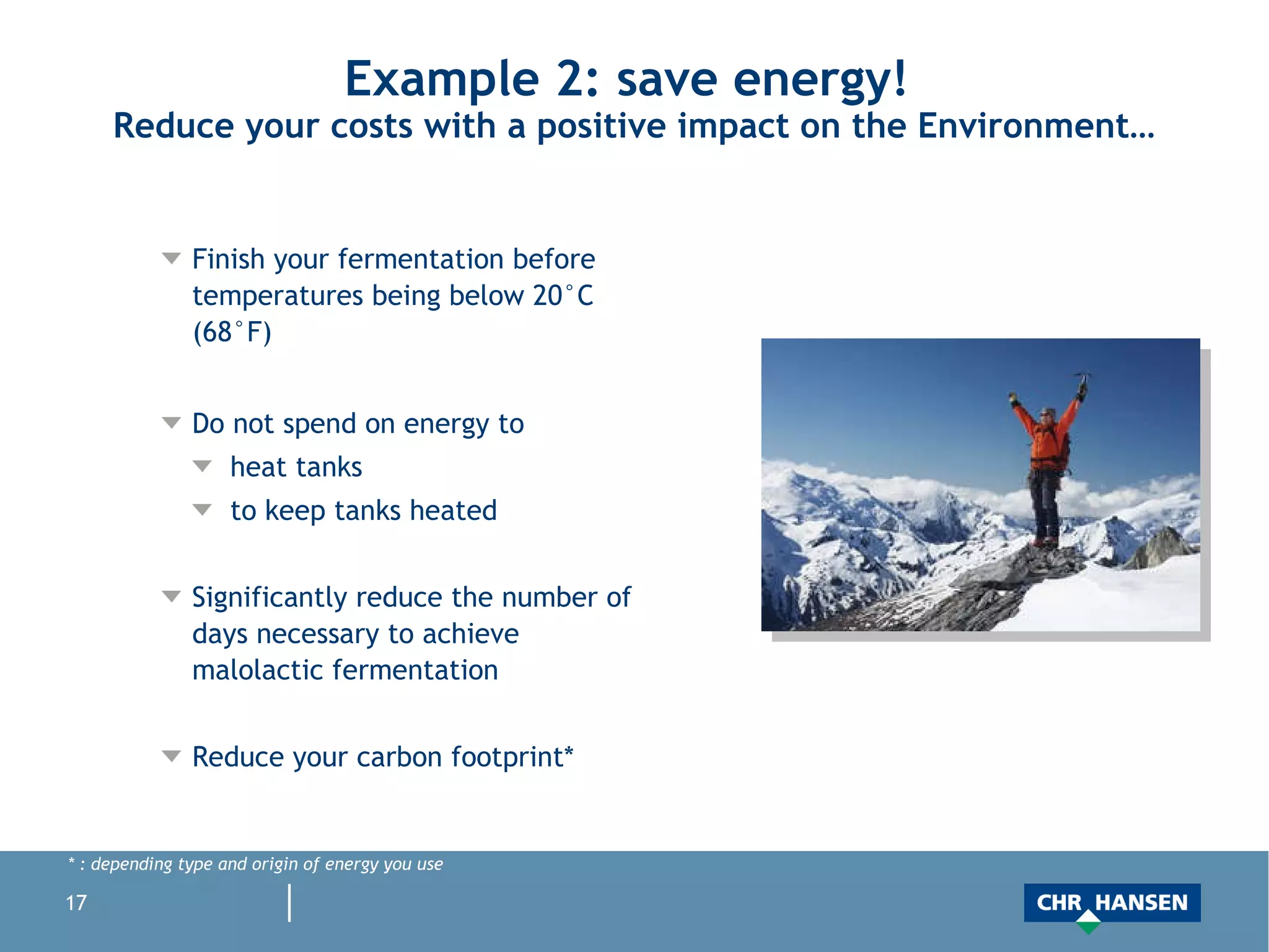 Example 2: save energy!  Reduce your costs with a positive impact on the Environment… Finish your fermentation before temperatures being below 20°C (68°F)  Do not spend on energy to heat tanks to keep tanks heated Significantly reduce the number of days necessary to achieve malolactic fermentation Reduce your carbon footprint* * : depending type and origin of energy you use 