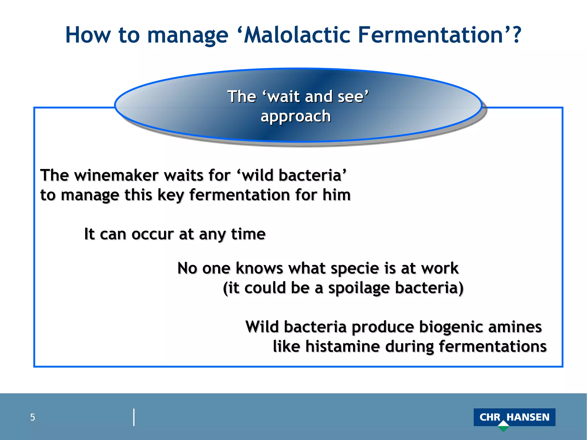 How to manage ‘Malolactic Fermentation’? The ‘wait and see’ approach  The winemaker waits for ‘wild bacteria’  to manage this key fermentation for him It can occur at any time No one knows what specie is at work  (it could be a spoilage bacteria) Wild bacteria produce biogenic amines  like histamine during fermentations 