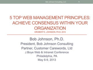 5 TOP WEB MANAGEMENT PRINCIPLES:
ACHIEVE CONSENSUS WITHIN YOUR
ORGANIZATION
©ROBERTE. JOHNSON, PH.D.2010
Bob Johnson, Ph.D.
President, Bob Johnson Consulting
Partner, Customer Carewords, Ltd
J.Boye Web & Intranet Conference
Philadelphia, PA
May 6-9, 2013
Bob Johnson Consulting, LLC 1
 