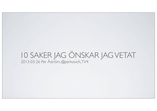 10 SAKER JAG ÖNSKAR JAG VETAT
2013-03-26 Per Åström, @perkovich, TV4
 