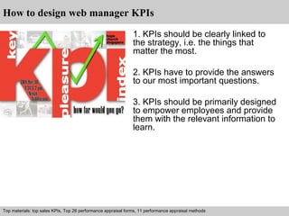 How to design web manager KPIs 
1. KPIs should be clearly linked to 
the strategy, i.e. the things that 
matter the most. 
2. KPIs have to provide the answers 
to our most important questions. 
3. KPIs should be primarily designed 
to empower employees and provide 
them with the relevant information to 
learn. 
Top materials: top sales KPIs, Top 28 performance appraisal forms, 11 performance appraisal methods 
Interview questions and answers – free download/ pdf and ppt file 
 