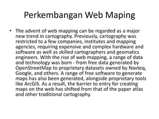 Perkembangan Web Maping
• The advent of web mapping can be regarded as a major
  new trend in cartography. Previously, cartography was
  restricted to a few companies, institutes and mapping
  agencies, requiring expensive and complex hardware and
  software as well as skilled cartographers and geomatics
  engineers. With the rise of web mapping, a range of data
  and technology was born - from free data generated by
  OpenStreetMap to proprietary datasets owned by Navteq,
  Google, and others. A range of free software to generate
  maps has also been generated, alongside proprietary tools
  like ArcGIS. As a result, the barrier to entry for creating
  maps on the web has shifted from that of the paper atlas
  and other traditional cartography.
 