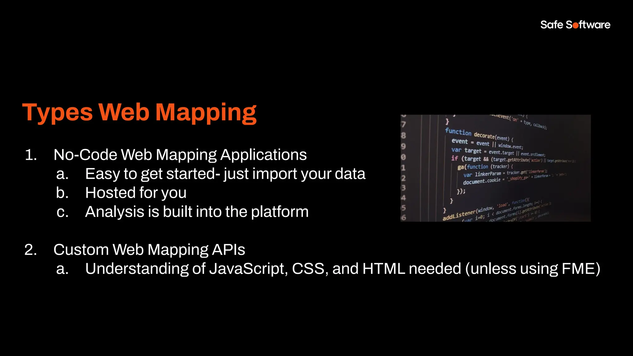 Types Web Mapping
1. No-Code Web Mapping Applications
a. Easy to get started- just import your data
b. Hosted for you
c. Analysis is built into the platform
2. Custom Web Mapping APIs
a. Understanding of JavaScript, CSS, and HTML needed (unless using FME)
 