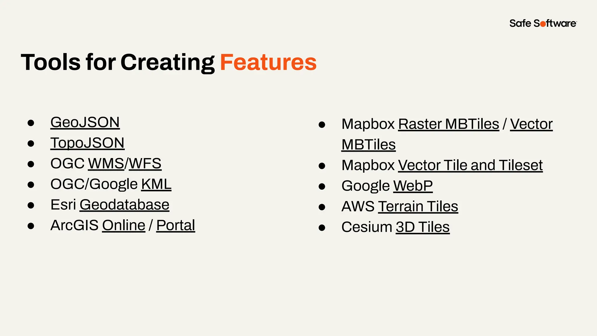 Tools for Creating Features
● GeoJSON
● TopoJSON
● OGC WMS/WFS
● OGC/Google KML
● Esri Geodatabase
● ArcGIS Online / Portal
● Mapbox Raster MBTiles / Vector
MBTiles
● Mapbox Vector Tile and Tileset
● Google WebP
● AWS Terrain Tiles
● Cesium 3D Tiles
 