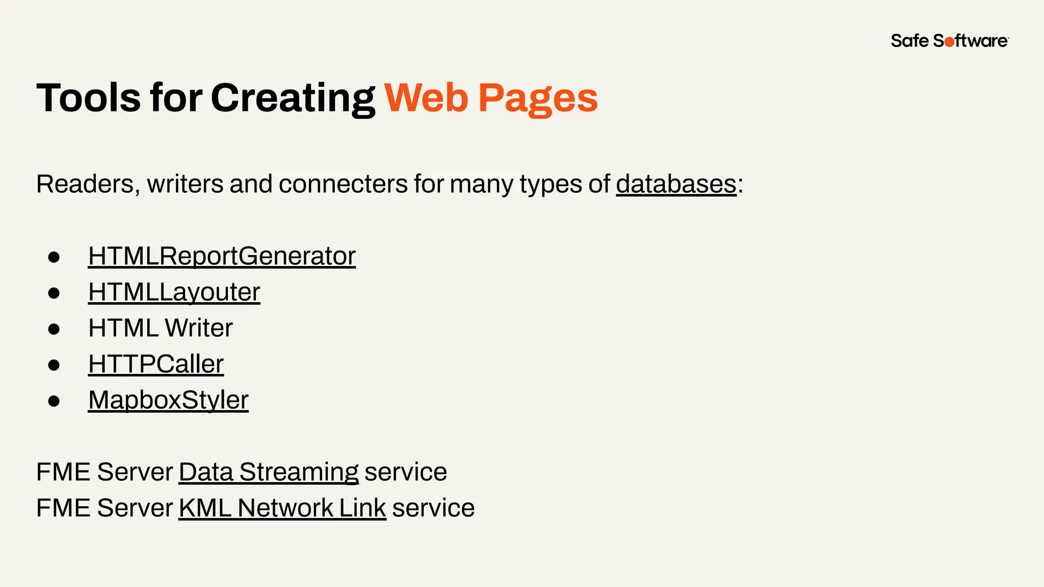 Tools for Creating Web Pages
Readers, writers and connecters for many types of databases:
● HTMLReportGenerator
● HTMLLayouter
● HTML Writer
● HTTPCaller
● MapboxStyler
FME Server Data Streaming service
FME Server KML Network Link service
 
