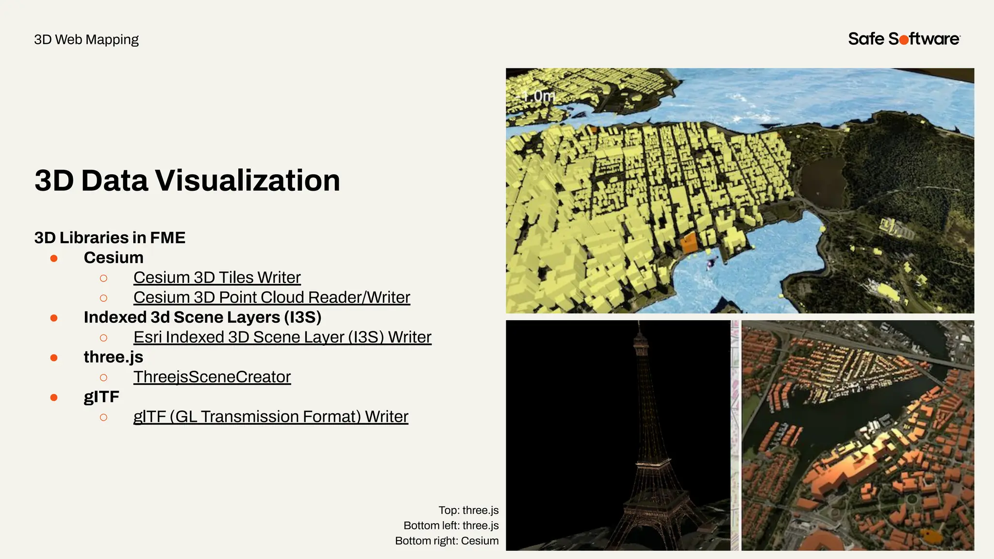 3D Data Visualization
3D Web Mapping
3D Libraries in FME
● Cesium
○ Cesium 3D Tiles Writer
○ Cesium 3D Point Cloud Reader/Writer
● Indexed 3d Scene Layers (I3S)
○ Esri Indexed 3D Scene Layer (I3S) Writer
● three.js
○ ThreejsSceneCreator
● gITF
○ glTF (GL Transmission Format) Writer
Top: three.js
Bottom left: three.js
Bottom right: Cesium
 