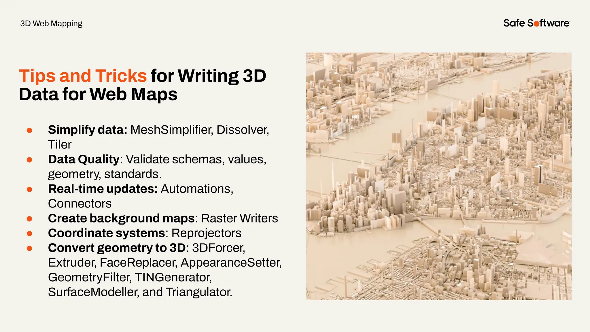 Tips and Tricks for Writing 3D
Data for Web Maps
● Simplify data: MeshSimpliﬁer, Dissolver,
Tiler
● Data Quality: Validate schemas, values,
geometry, standards.
● Real-time updates: Automations,
Connectors
● Create background maps: Raster Writers
● Coordinate systems: Reprojectors
● Convert geometry to 3D: 3DForcer,
Extruder, FaceReplacer, AppearanceSetter,
GeometryFilter, TINGenerator,
SurfaceModeller, and Triangulator.
3D Web Mapping
 